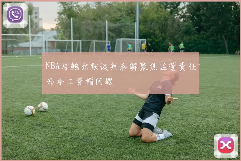 NBA与鲍尔默谈判和解聚焦监管责任而非工资帽问题