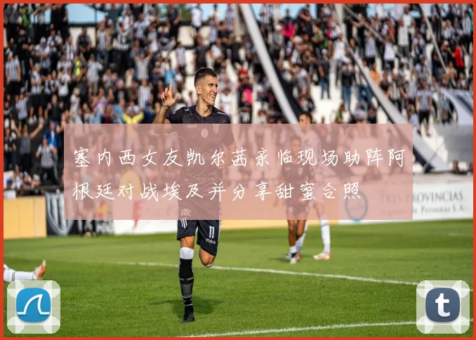 塞内西女友凯尔茜亲临现场助阵阿根廷对战埃及并分享甜蜜合照