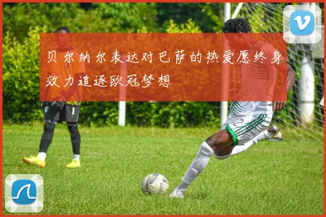 贝尔纳尔表达对巴萨的热爱愿终身效力追逐欧冠梦想