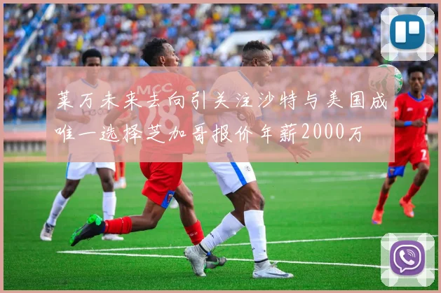 莱万未来去向引关注沙特与美国成唯一选择芝加哥报价年薪2000万