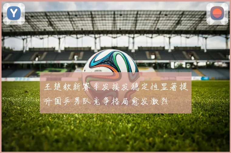 王楚钦新赛季发接发稳定性显著提升国乒男队竞争格局愈发激烈