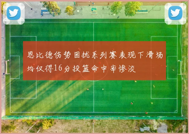 恩比德伤势困扰系列赛表现下滑场均仅得16分投篮命中率惨淡
