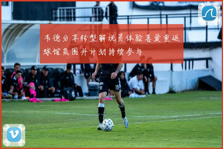 韦德分享转型解说员体验喜爱重返球馆氛围并计划持续参与