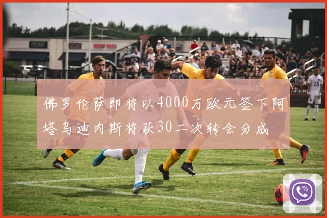 佛罗伦萨即将以4000万欧元签下阿塔乌迪内斯将获30二次转会分成