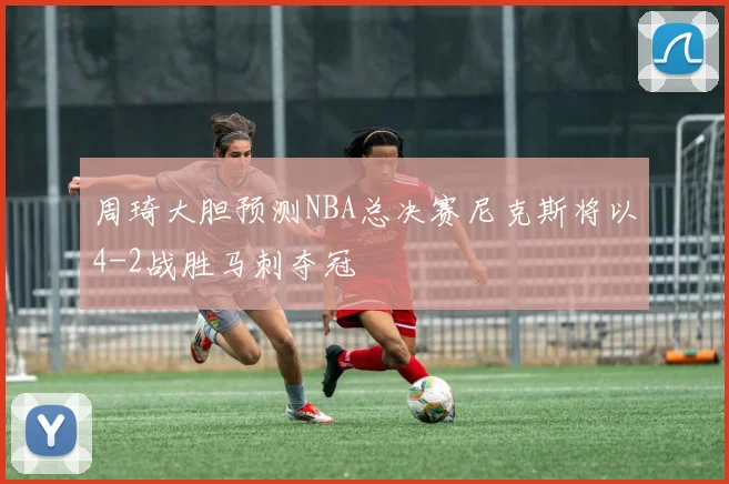周琦大胆预测NBA总决赛尼克斯将以4-2战胜马刺夺冠