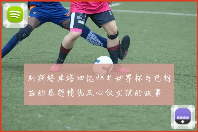 科斯塔库塔回忆98年世界杯与巴特兹的恩怨情仇及心仪女孩的故事