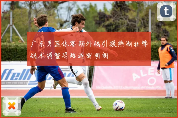 广东男篮休赛期外线引援热潮杜锋战术调整思路逐渐明朗
