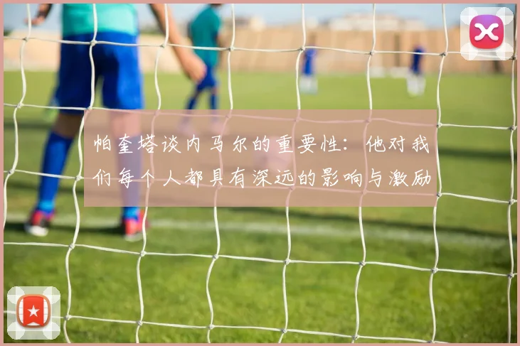 帕奎塔谈内马尔的重要性：他对我们每个人都具有深远的影响与激励