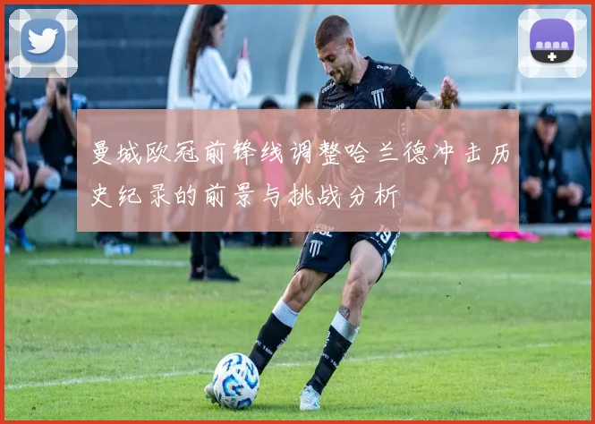 曼城欧冠前锋线调整哈兰德冲击历史纪录的前景与挑战分析