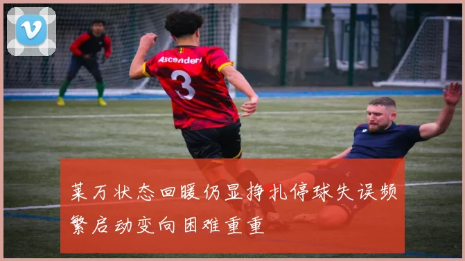 莱万状态回暖仍显挣扎停球失误频繁启动变向困难重重