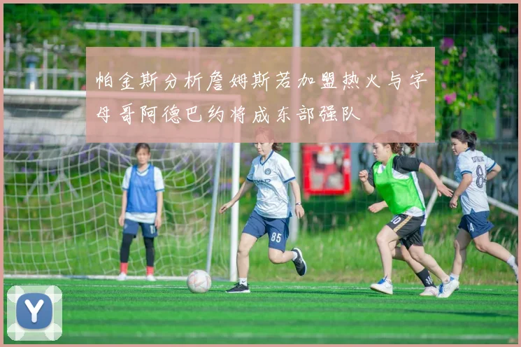 帕金斯分析詹姆斯若加盟热火与字母哥阿德巴约将成东部强队