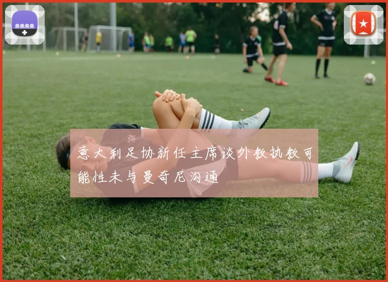 意大利足协新任主席谈外教执教可能性未与曼奇尼沟通