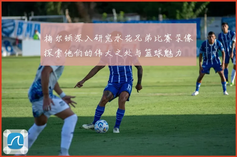 梅尔顿深入研究水花兄弟比赛录像探索他们的伟大之处与篮球魅力