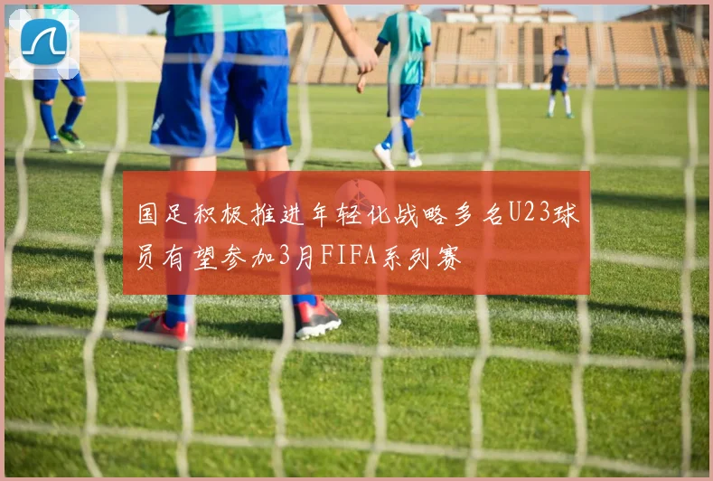 国足积极推进年轻化战略多名U23球员有望参加3月FIFA系列赛
