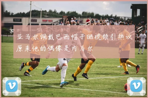 亚马尔佩戴巴西帽子晒视频引热议原来他的偶像是内马尔