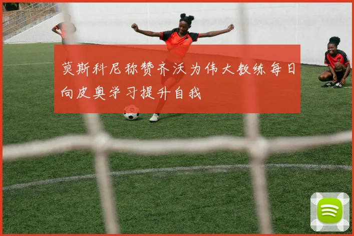 莫斯科尼称赞齐沃为伟大教练每日向皮奥学习提升自我