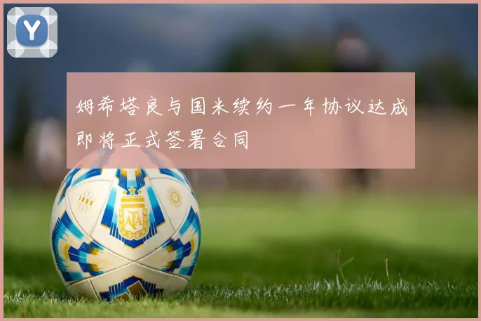 姆希塔良与国米续约一年协议达成即将正式签署合同