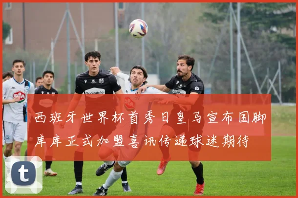 西班牙世界杯首秀日皇马宣布国脚库库正式加盟喜讯传递球迷期待