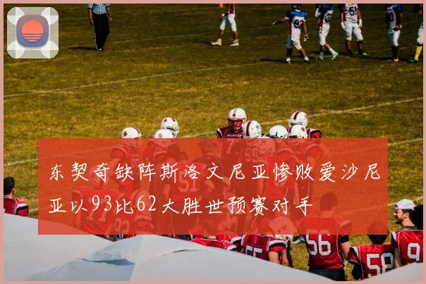 东契奇缺阵斯洛文尼亚惨败爱沙尼亚以93比62大胜世预赛对手