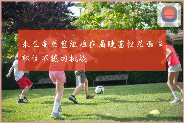 米兰高层重组迫在眉睫富拉尼面临职位不稳的挑战