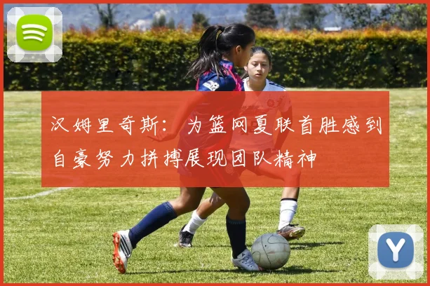 汉姆里奇斯：为篮网夏联首胜感到自豪努力拼搏展现团队精神