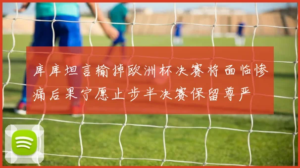 库库坦言输掉欧洲杯决赛将面临惨痛后果宁愿止步半决赛保留尊严