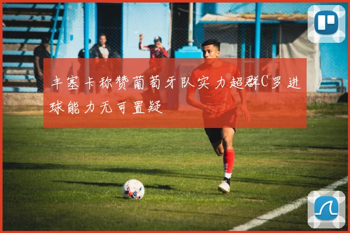 丰塞卡称赞葡萄牙队实力超群C罗进球能力无可置疑