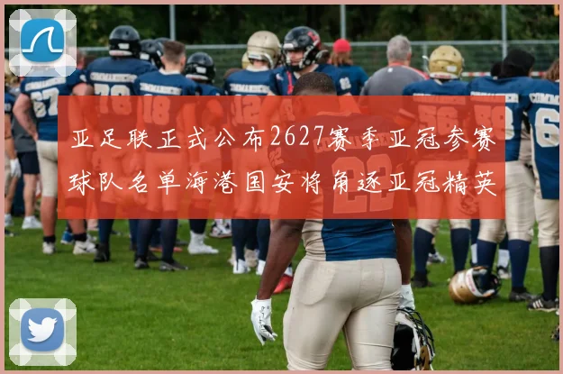 亚足联正式公布2627赛季亚冠参赛球队名单海港国安将角逐亚冠精英联赛