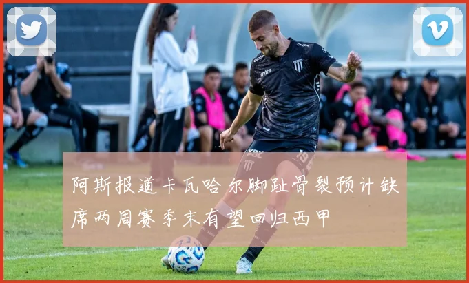 阿斯报道卡瓦哈尔脚趾骨裂预计缺席两周赛季末有望回归西甲