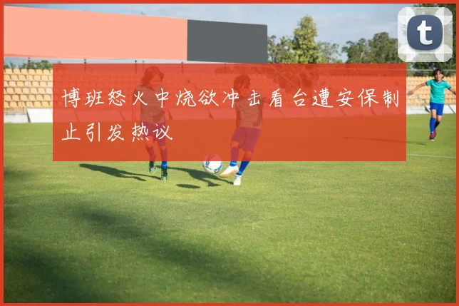 博班怒火中烧欲冲击看台遭安保制止引发热议