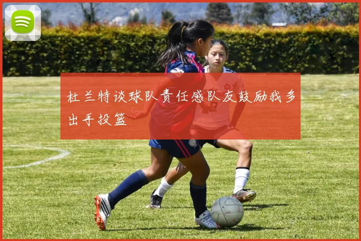 杜兰特谈球队责任感队友鼓励我多出手投篮