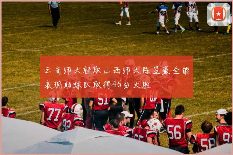 云南师大轻取山西师大陈昱豪全能表现助球队取得46分大胜